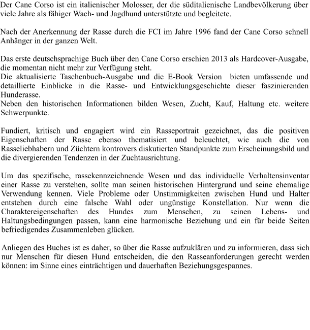Der Cane Corso ist ein italienischer Molosser, der die sditalienische Landbevlkerung ber viele Jahre als fhiger Wach- und Jagdhund untersttzte und begleitete.    Nach der Anerkennung der Rasse durch die FCI im Jahre 1996 fand der Cane Corso schnell Anhnger in der ganzen Welt.   Das erste deutschsprachige Buch ber den Cane Corso erschien 2013 als Hardcover-Ausgabe, die momentan nicht mehr zur Verfgung steht.  Die aktualisierte Taschenbuch-Ausgabe und die E-Book Version  bieten umfassende und detaillierte Einblicke in die Rasse- und Entwicklungsgeschichte dieser faszinierenden Hunderasse.  Neben den historischen Informationen bilden Wesen, Zucht, Kauf, Haltung etc. weitere Schwerpunkte.   Fundiert, kritisch und engagiert wird ein Rasseportrait gezeichnet, das die positiven Eigenschaften der Rasse ebenso thematisiert und beleuchtet, wie auch die von Rasseliebhabern und Zchtern kontrovers diskutierten Standpunkte zum Erscheinungsbild und die divergierenden Tendenzen in der Zuchtausrichtung.   Um das spezifische, rassekennzeichnende Wesen und das individuelle Verhaltensinventar einer Rasse zu verstehen, sollte man seinen historischen Hintergrund und seine ehemalige Verwendung kennen. Viele Probleme oder Unstimmigkeiten zwischen Hund und Halter entstehen durch eine falsche Wahl oder ungnstige Konstellation. Nur wenn die Charaktereigenschaften des Hundes zum Menschen, zu seinen Lebens- und Haltungsbedingungen passen, kann eine harmonische Beziehung und ein fr beide Seiten befriedigendes Zusammenleben glcken.   Anliegen des Buches ist es daher, so ber die Rasse aufzuklren und zu informieren, dass sich nur Menschen fr diesen Hund entscheiden, die den Rasseanforderungen gerecht werden knnen: im Sinne eines eintrchtigen und dauerhaften Beziehungsgespannes.